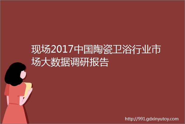 现场2017中国陶瓷卫浴行业市场大数据调研报告