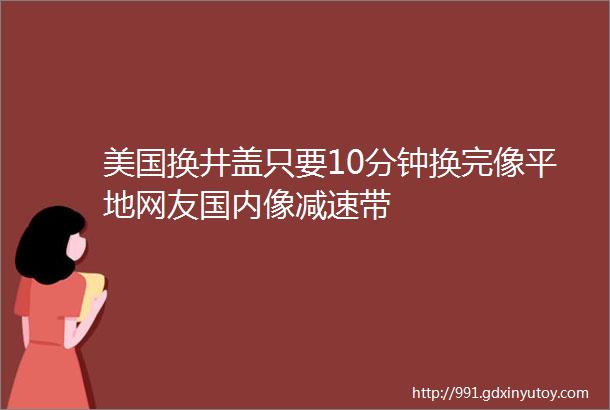 美国换井盖只要10分钟换完像平地网友国内像减速带