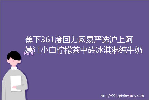 蕉下361度回力网易严选沪上阿姨江小白柠檬茶中砖冰淇淋纯牛奶粽子礼盒火鸡面