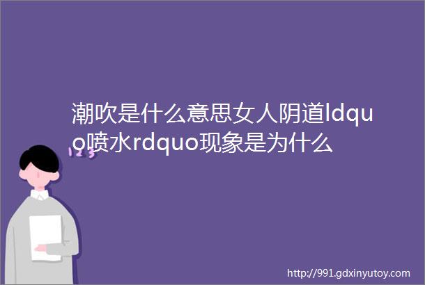 潮吹是什么意思女人阴道ldquo喷水rdquo现象是为什么