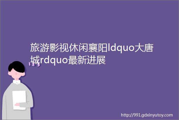 旅游影视休闲襄阳ldquo大唐城rdquo最新进展