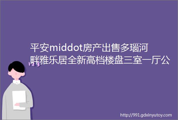 平安middot房产出售多瑙河畔雅乐居全新高档楼盘三室一厅公寓房东直降3000万可遇不可求X8234