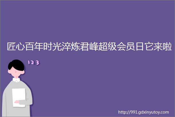 匠心百年时光淬炼君峰超级会员日它来啦