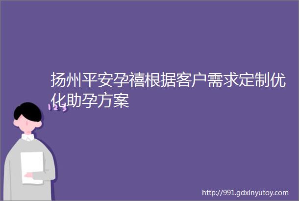 扬州平安孕禧根据客户需求定制优化助孕方案