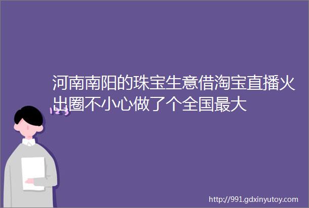 河南南阳的珠宝生意借淘宝直播火出圈不小心做了个全国最大