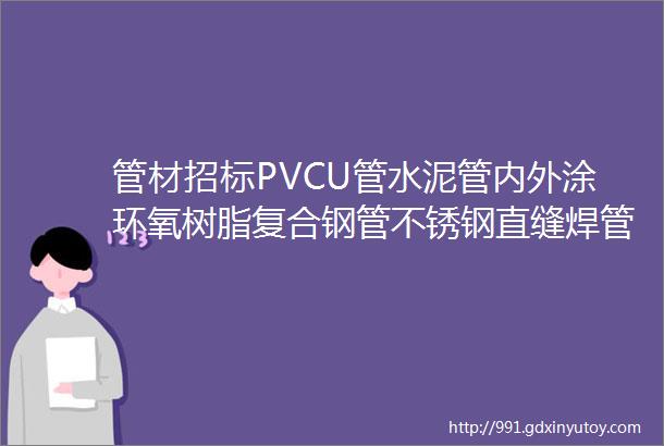 管材招标PVCU管水泥管内外涂环氧树脂复合钢管不锈钢直缝焊管钢塑复合管等管材招标