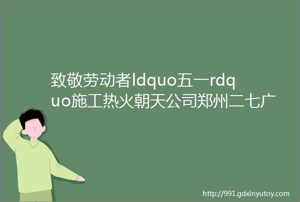 致敬劳动者ldquo五一rdquo施工热火朝天公司郑州二七广场隧道项目全力攻克关键节点