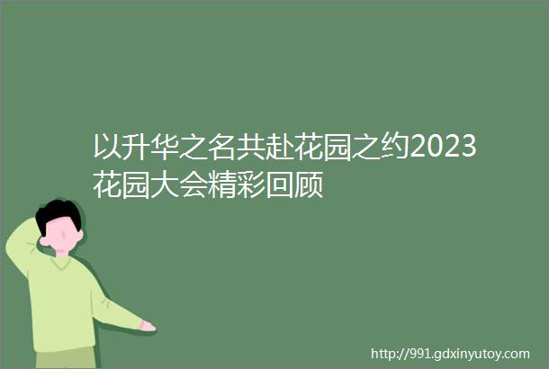 以升华之名共赴花园之约2023花园大会精彩回顾