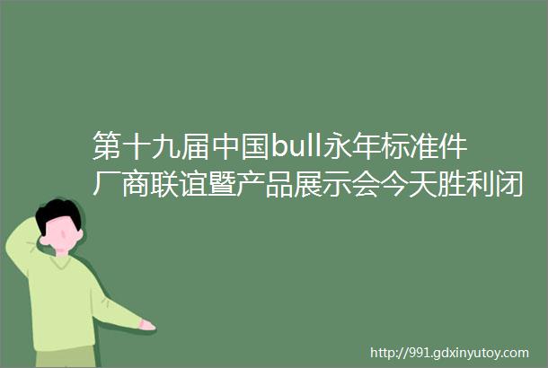 第十九届中国bull永年标准件厂商联谊暨产品展示会今天胜利闭幕