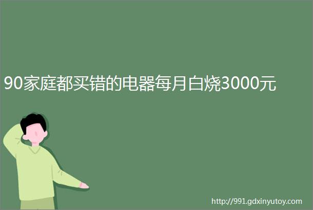 90家庭都买错的电器每月白烧3000元