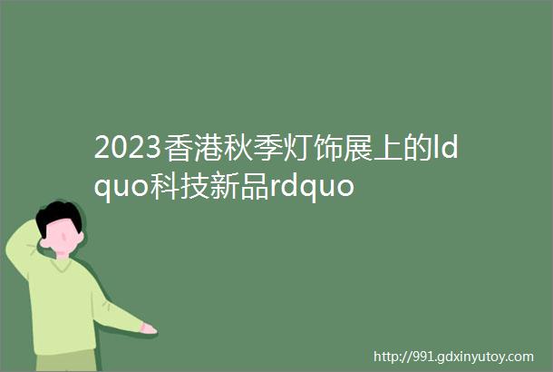 2023香港秋季灯饰展上的ldquo科技新品rdquo