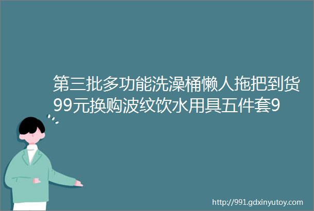 第三批多功能洗澡桶懒人拖把到货99元换购波纹饮水用具五件套99元换购多功能洗澡桶149元换购懒人拖把