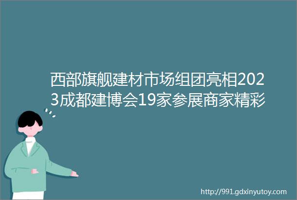 西部旗舰建材市场组团亮相2023成都建博会19家参展商家精彩抢先看二