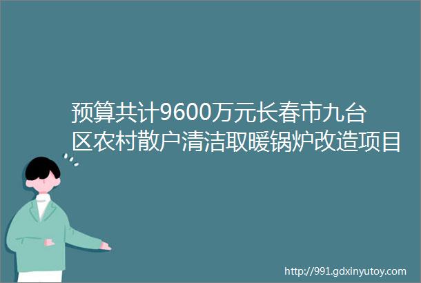 预算共计9600万元长春市九台区农村散户清洁取暖锅炉改造项目的公开招标