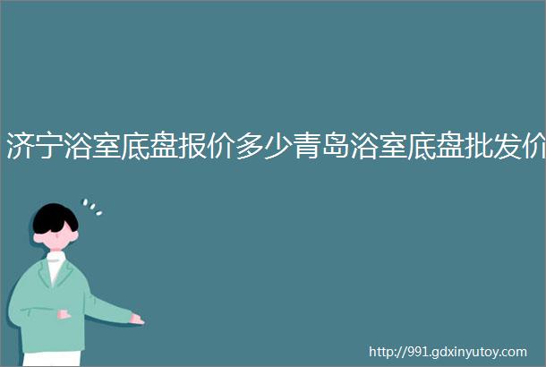 济宁浴室底盘报价多少青岛浴室底盘批发价